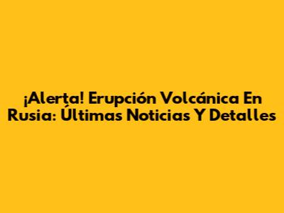 ¡Alerta! Erupción Volcánica En Rusia: Últimas Noticias Y Detalles