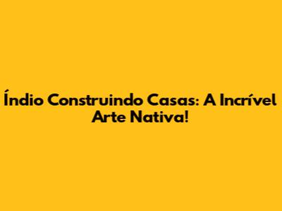 Índio Construindo Casas: A Incrível Arte Nativa!