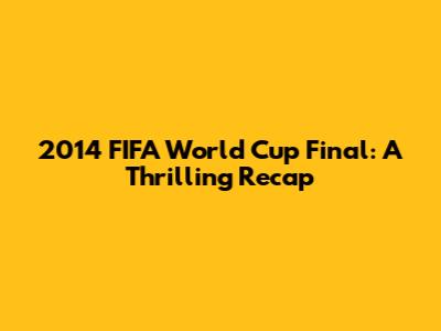 2014 FIFA World Cup Final: A Thrilling Recap