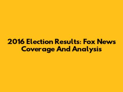 2016 Election Results: Fox News Coverage And Analysis