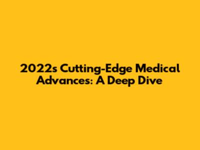 2022's Cutting-Edge Medical Advances: A Deep Dive