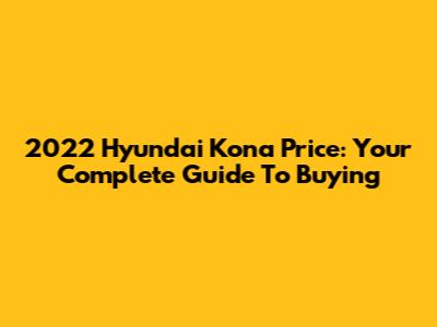 2022 Hyundai Kona Price: Your Complete Guide To Buying