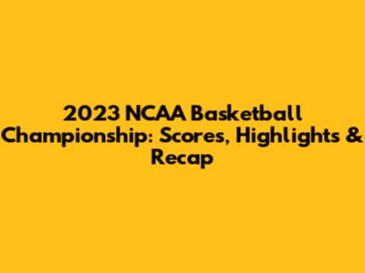 2023 NCAA Basketball Championship: Scores, Highlights & Recap