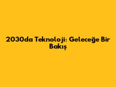 2030'da Teknoloji: Geleceğe Bir Bakış