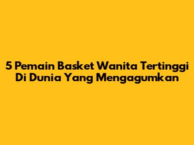 5 Pemain Basket Wanita Tertinggi Di Dunia Yang Mengagumkan