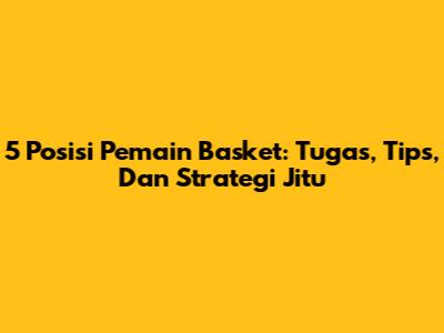 5 Posisi Pemain Basket: Tugas, Tips, Dan Strategi Jitu