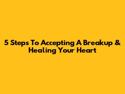 5 Steps To Accepting A Breakup & Healing Your Heart