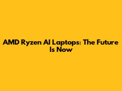 AMD Ryzen AI Laptops: The Future Is Now