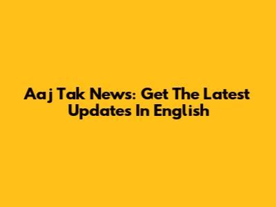 Aaj Tak News: Get The Latest Updates In English