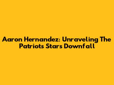 Aaron Hernandez: Unraveling The Patriots Star's Downfall