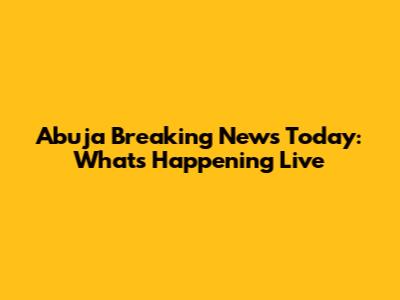 Abuja Breaking News Today: What's Happening Live