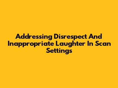 Addressing Disrespect And Inappropriate Laughter In Scan Settings