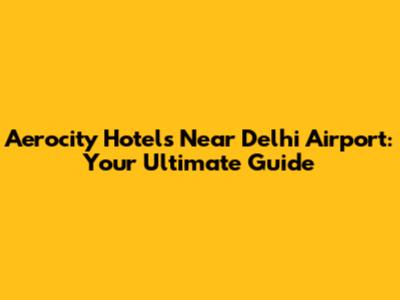 Aerocity Hotels Near Delhi Airport: Your Ultimate Guide