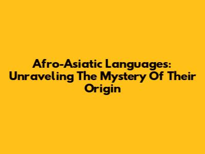 Afro-Asiatic Languages: Unraveling The Mystery Of Their Origin