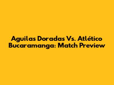 Aguilas Doradas Vs. Atlético Bucaramanga: Match Preview