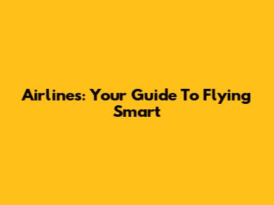 Airlines: Your Guide To Flying Smart