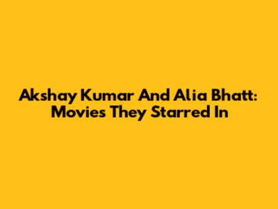 Akshay Kumar And Alia Bhatt: Movies They Starred In