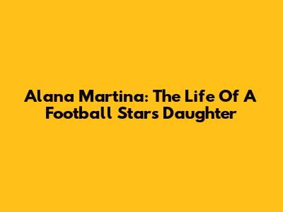 Alana Martina: The Life Of A Football Star's Daughter