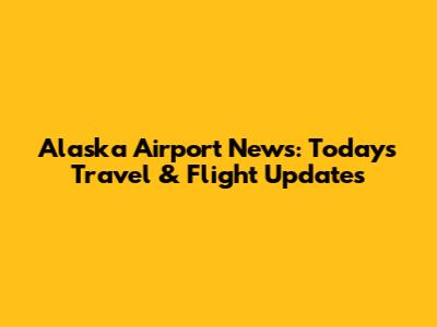 Alaska Airport News: Today's Travel & Flight Updates