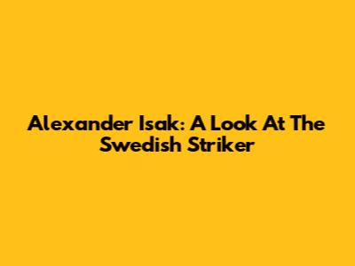 Alexander Isak: A Look At The Swedish Striker