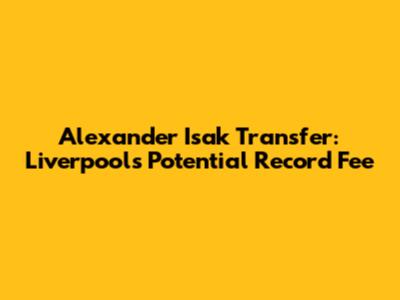 Alexander Isak Transfer: Liverpool's Potential Record Fee