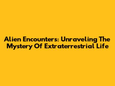 Alien Encounters: Unraveling The Mystery Of Extraterrestrial Life