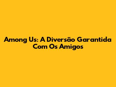 Among Us: A Diversão Garantida Com Os Amigos