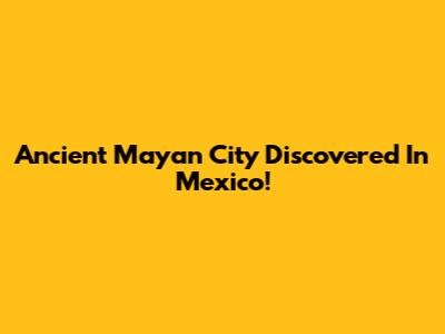 Ancient Mayan City Discovered In Mexico!