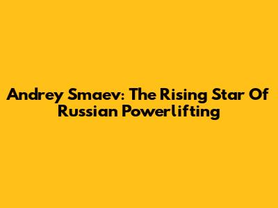 Andrey Smaev: The Rising Star Of Russian Powerlifting