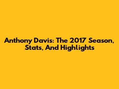 Anthony Davis: The 2017 Season, Stats, And Highlights