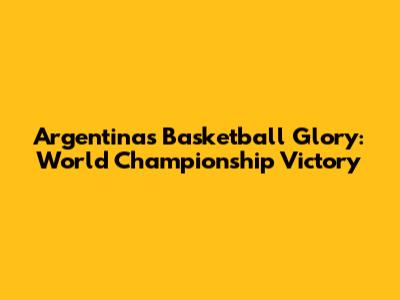Argentina's Basketball Glory: World Championship Victory