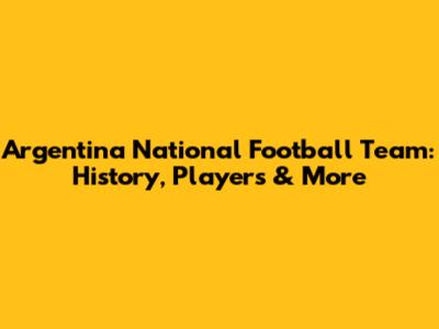 Argentina National Football Team: History, Players & More