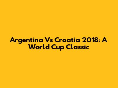Argentina Vs Croatia 2018: A World Cup Classic