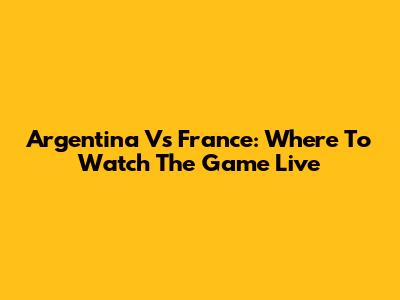 Argentina Vs France: Where To Watch The Game Live