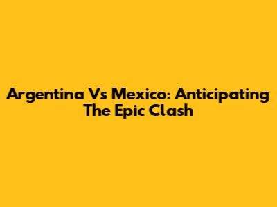 Argentina Vs Mexico: Anticipating The Epic Clash