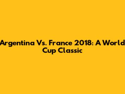 Argentina Vs. France 2018: A World Cup Classic