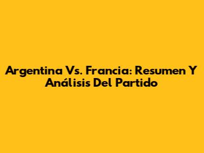 Argentina Vs. Francia: Resumen Y Análisis Del Partido