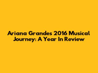 Ariana Grande's 2016 Musical Journey: A Year In Review