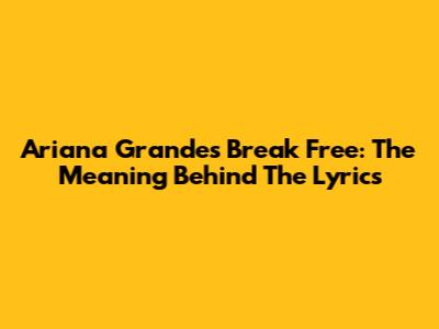Ariana Grande's Break Free: The Meaning Behind The Lyrics
