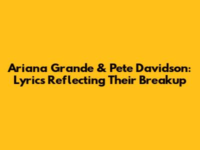 Ariana Grande & Pete Davidson: Lyrics Reflecting Their Breakup