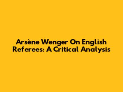 Arsène Wenger On English Referees: A Critical Analysis