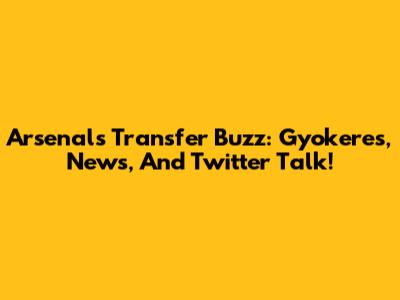 Arsenal's Transfer Buzz: Gyokeres, News, And Twitter Talk!