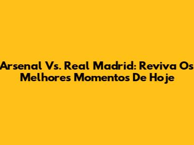 Arsenal Vs. Real Madrid: Reviva Os Melhores Momentos De Hoje