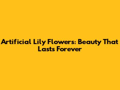 Artificial Lily Flowers: Beauty That Lasts Forever