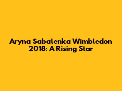 Aryna Sabalenka Wimbledon 2018: A Rising Star