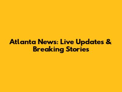 Atlanta News: Live Updates & Breaking Stories