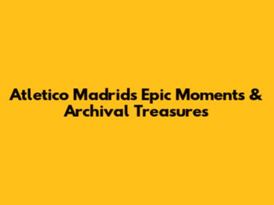 Atletico Madrid's Epic Moments & Archival Treasures