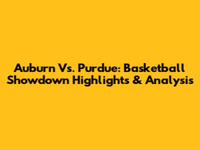 Auburn Vs. Purdue: Basketball Showdown Highlights & Analysis