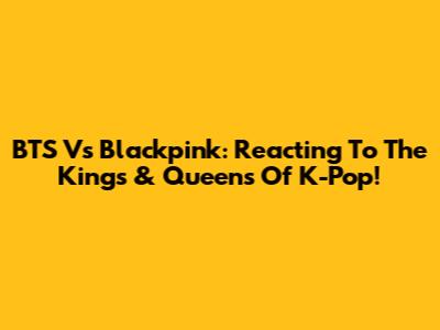 BTS Vs Blackpink: Reacting To The Kings & Queens Of K-Pop!