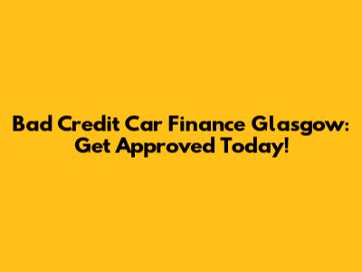 Bad Credit Car Finance Glasgow: Get Approved Today!
